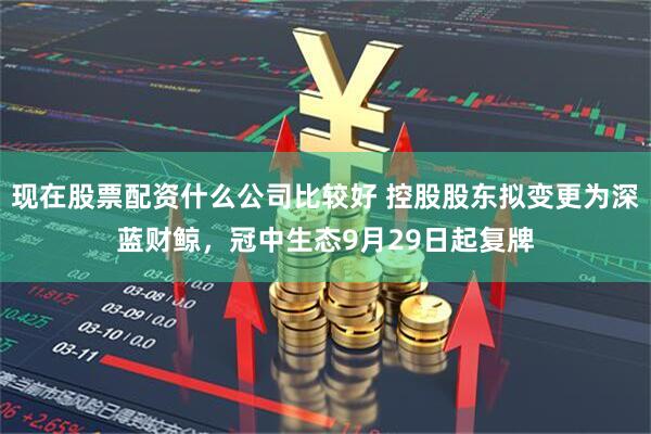 现在股票配资什么公司比较好 控股股东拟变更为深蓝财鲸，冠中生态9月29日起复牌