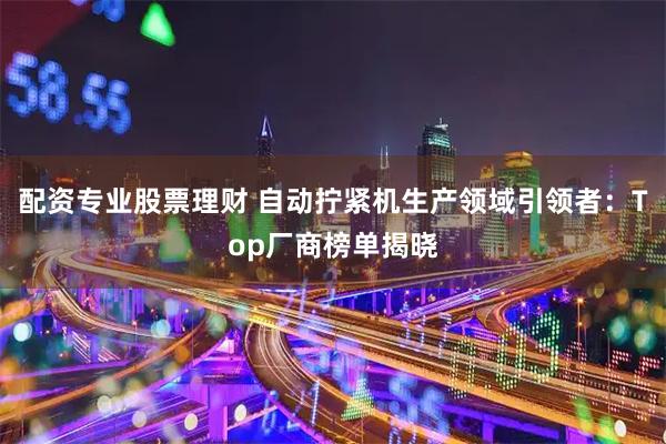 配资专业股票理财 自动拧紧机生产领域引领者：Top厂商榜单揭晓