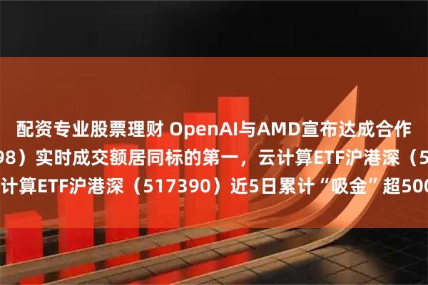 配资专业股票理财 OpenAI与AMD宣布达成合作，计算机ETF（159998）实时成交额居同标的第一，云计算ETF沪港深（517390）近5日累计“吸金”超5000万元