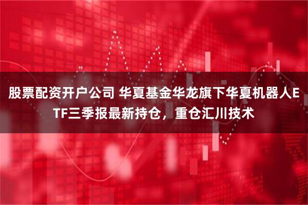 股票配资开户公司 华夏基金华龙旗下华夏机器人ETF三季报最新持仓，重仓汇川技术