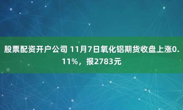 股票配资开户公司 11月7日氧化铝期货收盘上涨0.11%，报2783元