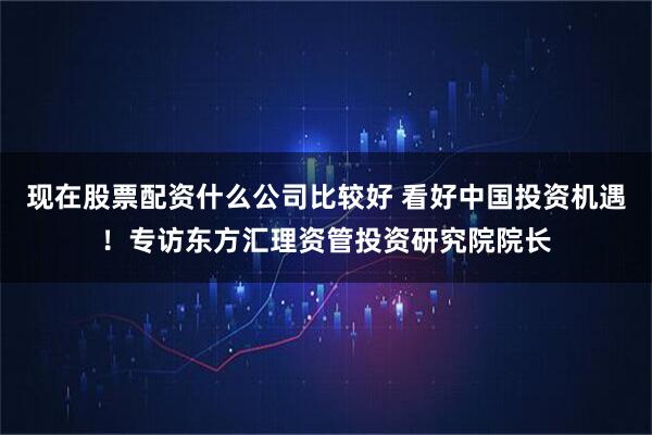 现在股票配资什么公司比较好 看好中国投资机遇！专访东方汇理资管投资研究院院长