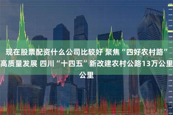 现在股票配资什么公司比较好 聚焦“四好农村路”高质量发展 四川“十四五”新改建农村公路13万公里
