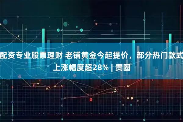配资专业股票理财 老铺黄金今起提价，部分热门款式上涨幅度超28% | 贵圈