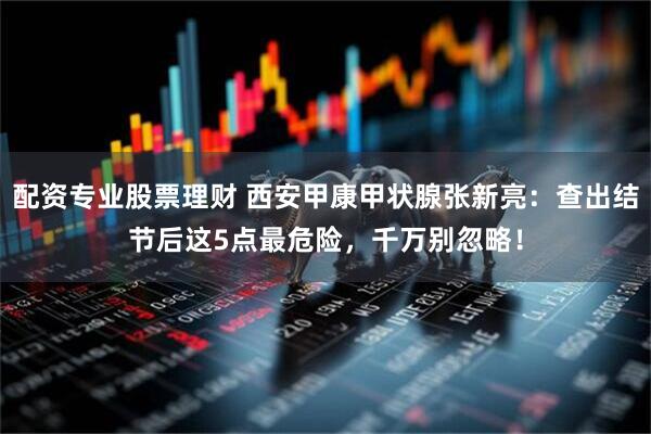 配资专业股票理财 西安甲康甲状腺张新亮：查出结节后这5点最危险，千万别忽略！