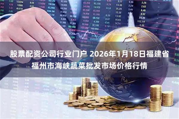 股票配资公司行业门户 2026年1月18日福建省福州市海峡蔬菜批发市场价格行情