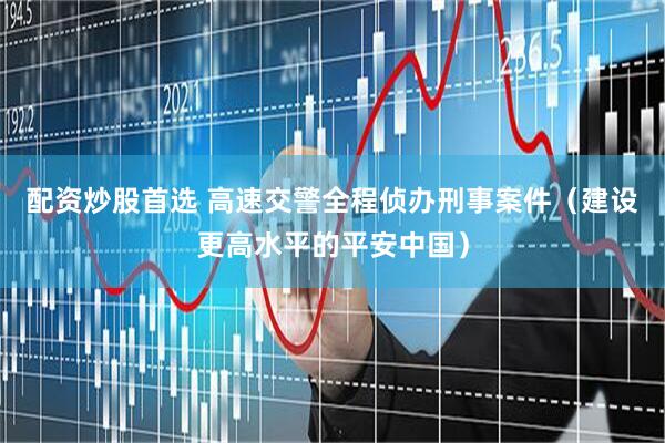 配资炒股首选 高速交警全程侦办刑事案件（建设更高水平的平安中国）