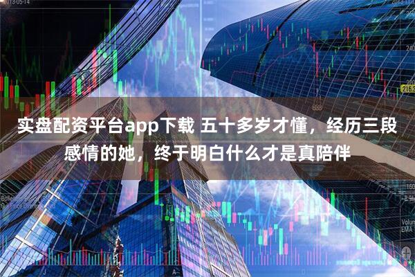 实盘配资平台app下载 五十多岁才懂，经历三段感情的她，终于明白什么才是真陪伴