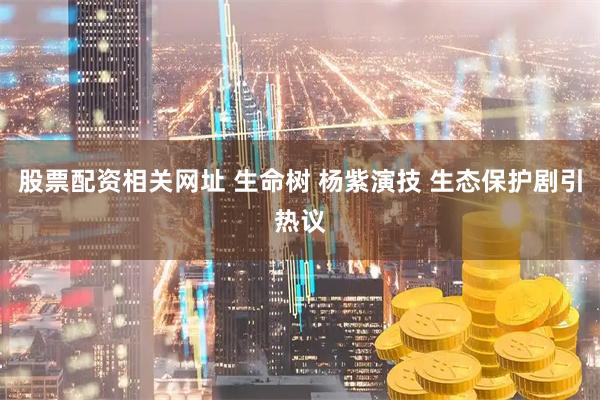 股票配资相关网址 生命树 杨紫演技 生态保护剧引热议