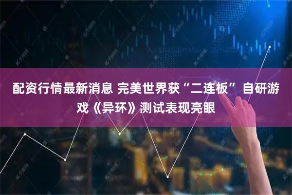 配资行情最新消息 完美世界获“二连板” 自研游戏《异环》测试表现亮眼