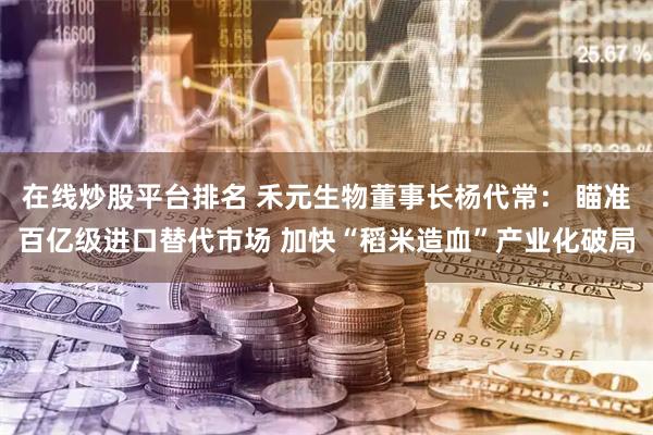在线炒股平台排名 禾元生物董事长杨代常： 瞄准百亿级进口替代市场 加快“稻米造血”产业化破局