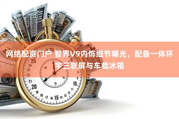 网络配资门户 智界V9内饰细节曝光，配备一体环宇三联屏与车载冰箱