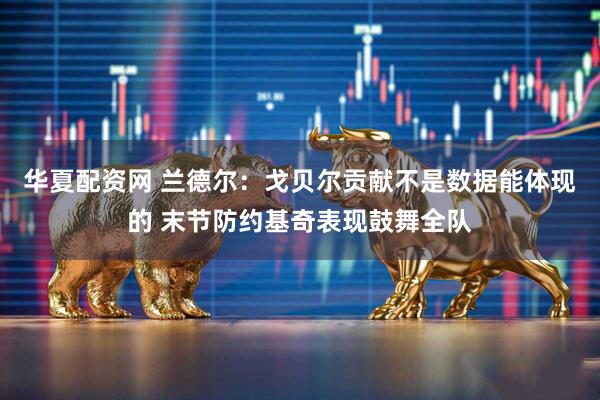 华夏配资网 兰德尔：戈贝尔贡献不是数据能体现的 末节防约基奇表现鼓舞全队