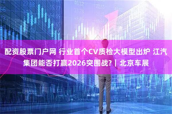 配资股票门户网 行业首个CV质检大模型出炉 江汽集团能否打赢2026突围战?｜北京车展