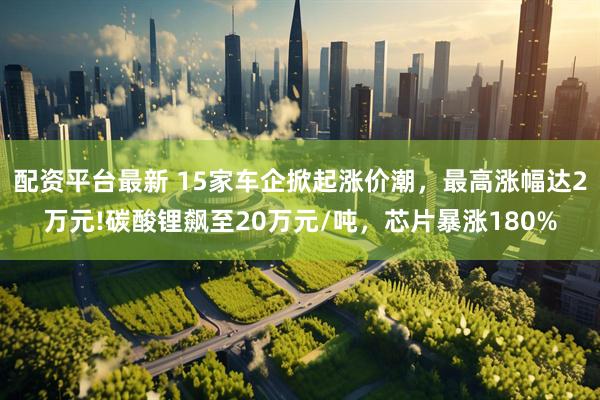 配资平台最新 15家车企掀起涨价潮，最高涨幅达2万元!碳酸锂飙至20万元/吨，芯片暴涨180%