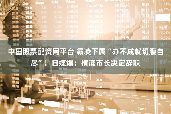 中国股票配资网平台 霸凌下属“办不成就切腹自尽”！日媒爆：横滨市长决定辞职