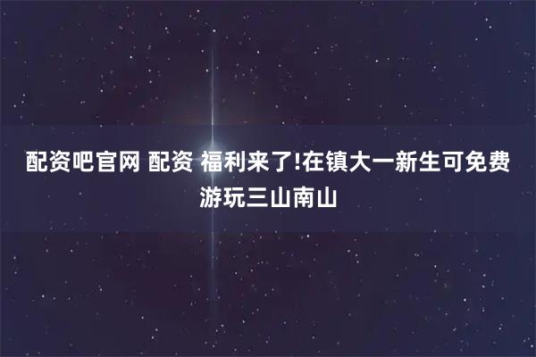 配资吧官网 配资 福利来了!在镇大一新生可免费游玩三山南山